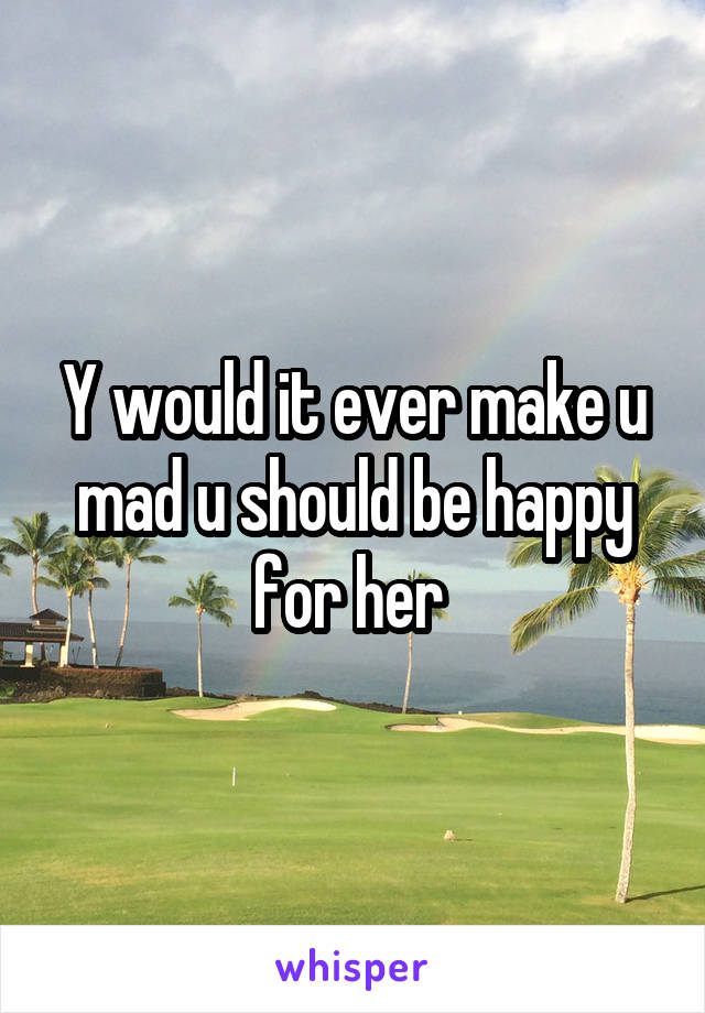 Y would it ever make u mad u should be happy for her 