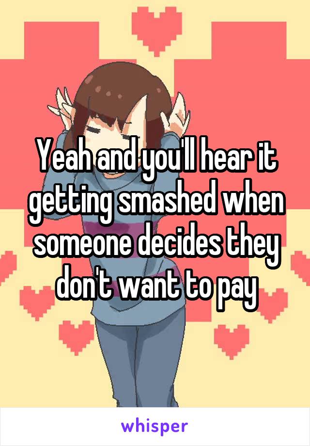 Yeah and you'll hear it getting smashed when someone decides they don't want to pay