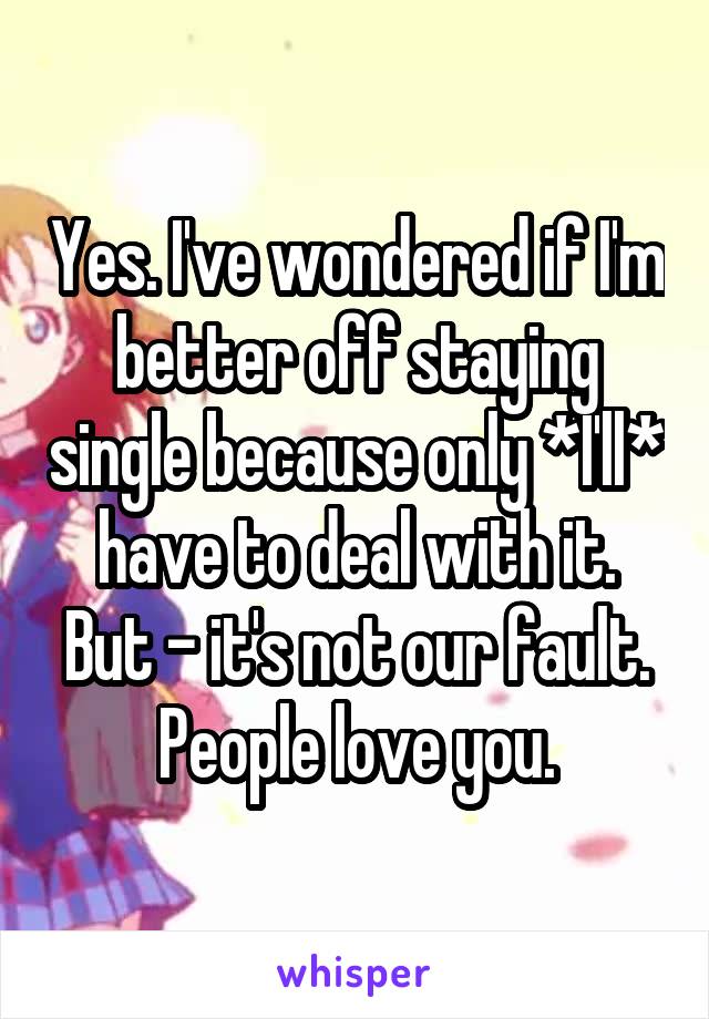 Yes. I've wondered if I'm better off staying single because only *I'll* have to deal with it.
But - it's not our fault. People love you.