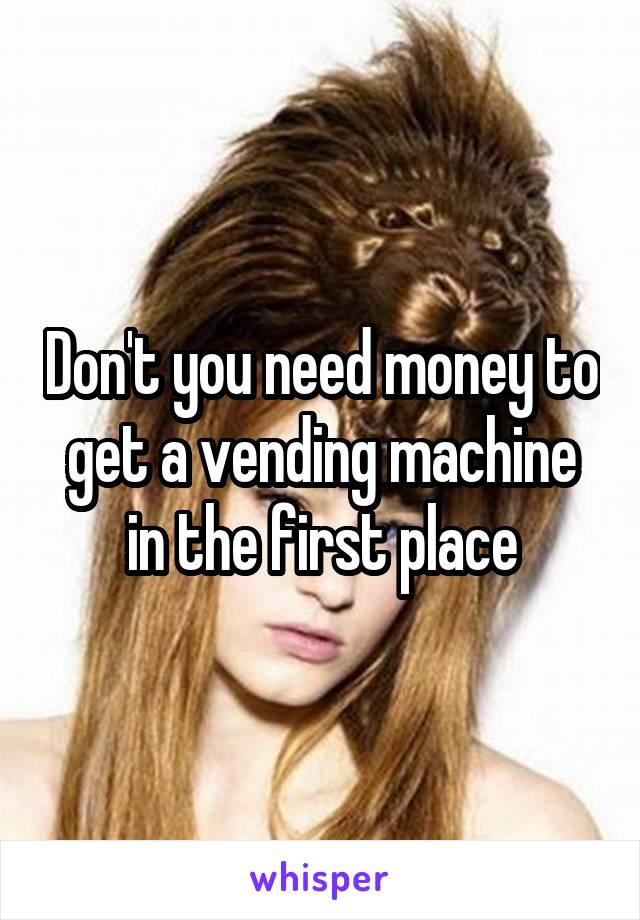 Don't you need money to get a vending machine in the first place