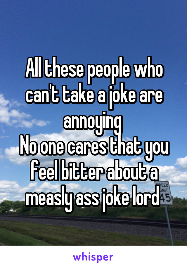 All these people who can't take a joke are annoying 
No one cares that you feel bitter about a measly ass joke lord 