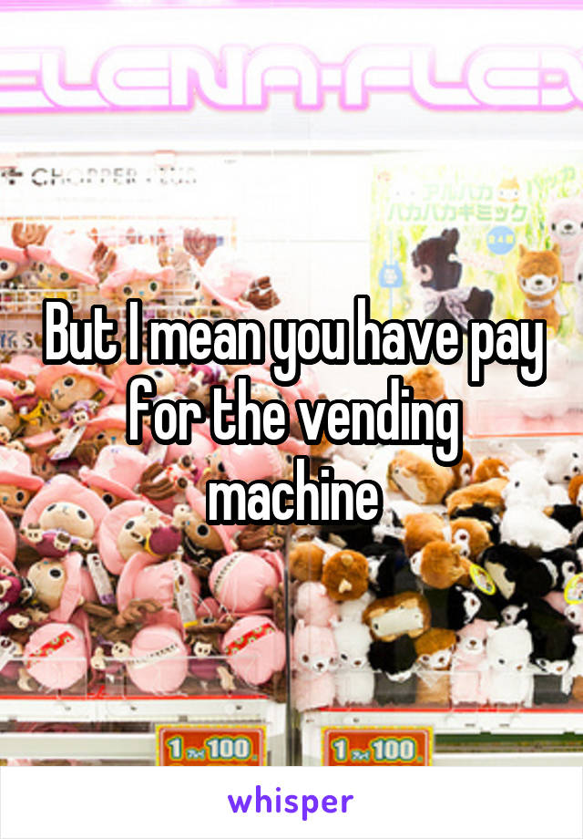 But I mean you have pay for the vending machine