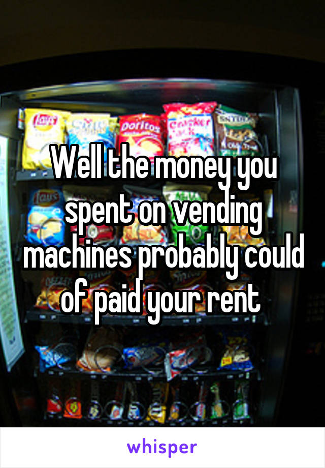 Well the money you spent on vending machines probably could of paid your rent 