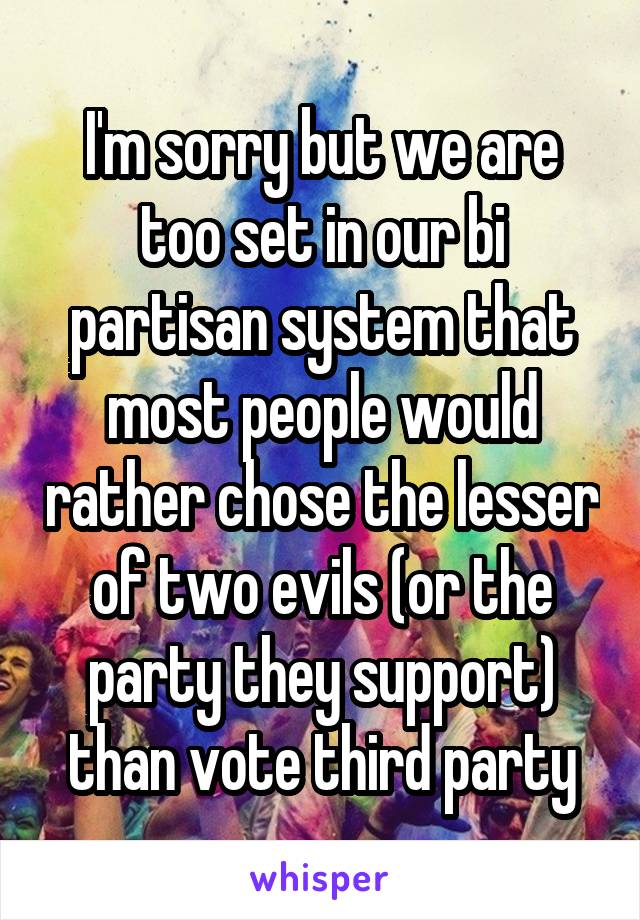 I'm sorry but we are too set in our bi partisan system that most people would rather chose the lesser of two evils (or the party they support) than vote third party