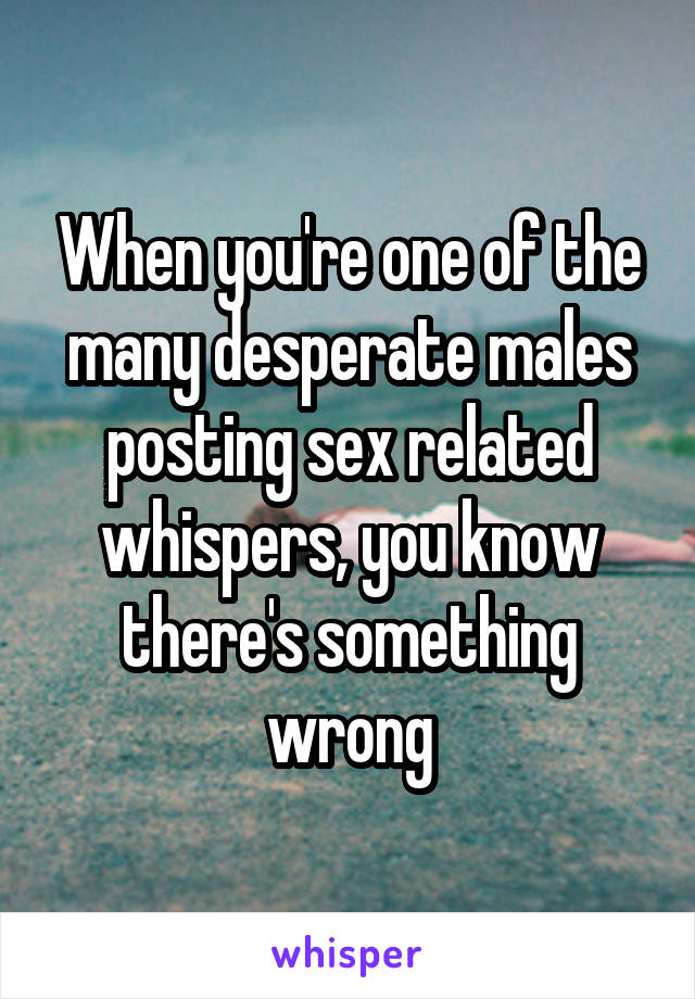 When you're one of the many desperate males posting sex related whispers, you know there's something wrong
