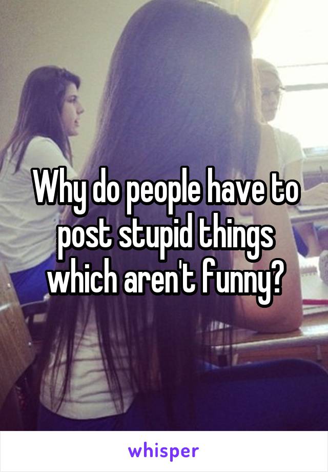 Why do people have to post stupid things which aren't funny?