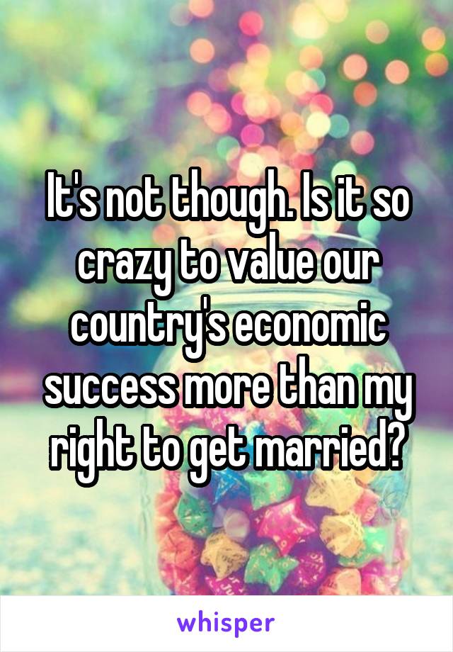 It's not though. Is it so crazy to value our country's economic success more than my right to get married?