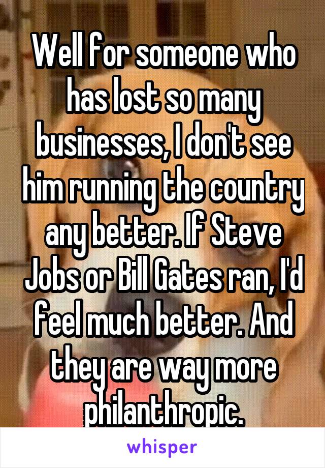 Well for someone who has lost so many businesses, I don't see him running the country any better. If Steve Jobs or Bill Gates ran, I'd feel much better. And they are way more philanthropic.