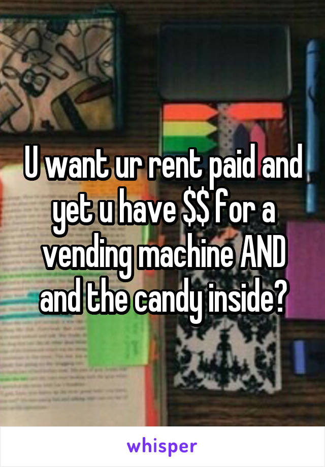 U want ur rent paid and yet u have $$ for a vending machine AND and the candy inside?