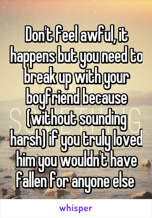Don't feel awful, it happens but you need to break up with your boyfriend because (without sounding harsh) if you truly loved him you wouldn't have fallen for anyone else 