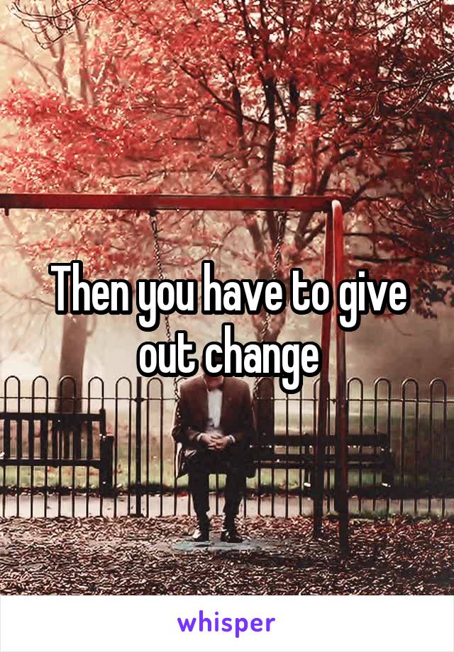 Then you have to give out change