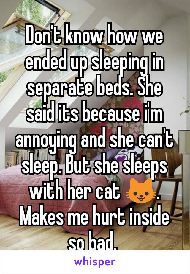 Don't know how we ended up sleeping in separate beds. She said its because i'm annoying and she can't sleep. But she sleeps with her cat 🐱.  Makes me hurt inside so bad. 