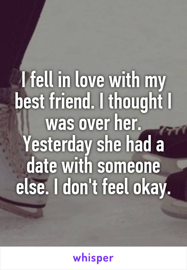I fell in love with my best friend. I thought I was over her. Yesterday she had a date with someone else. I don't feel okay.