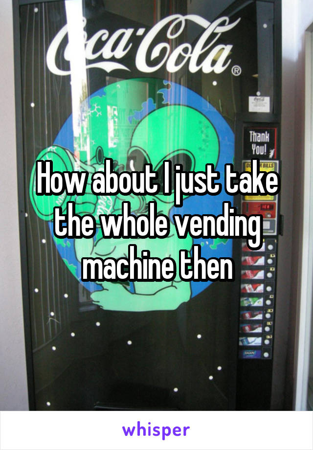 How about I just take the whole vending machine then