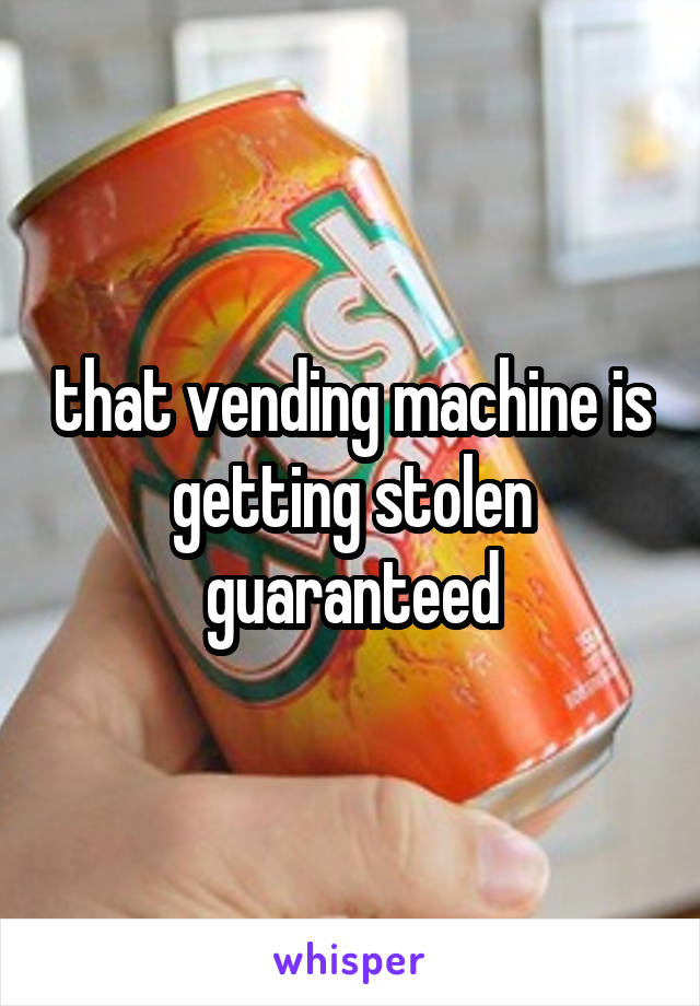 that vending machine is getting stolen guaranteed