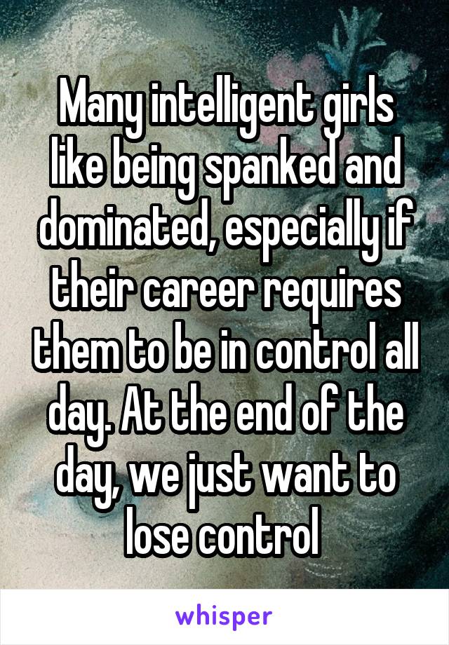 Many intelligent girls like being spanked and dominated, especially if their career requires them to be in control all day. At the end of the day, we just want to lose control 