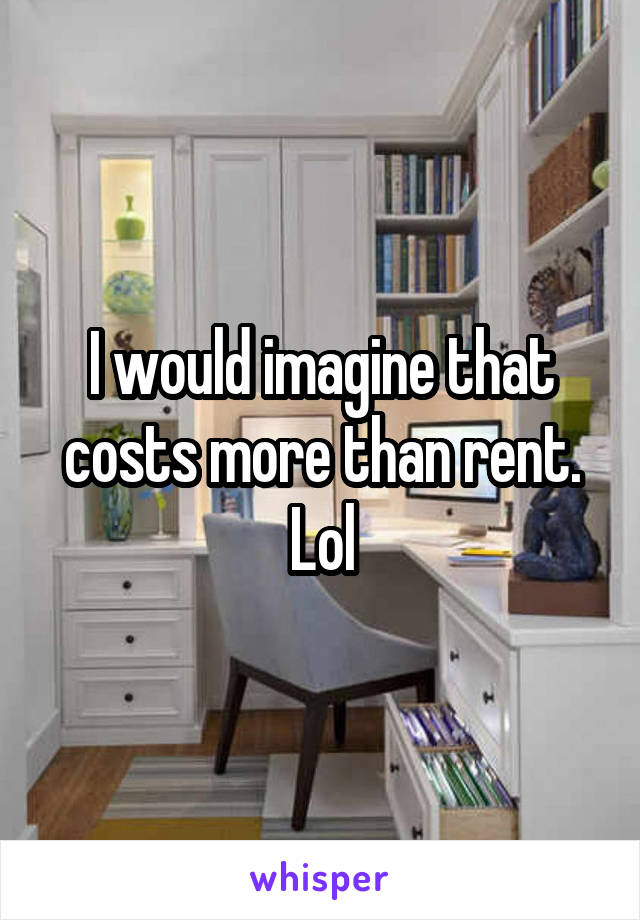 I would imagine that costs more than rent. Lol