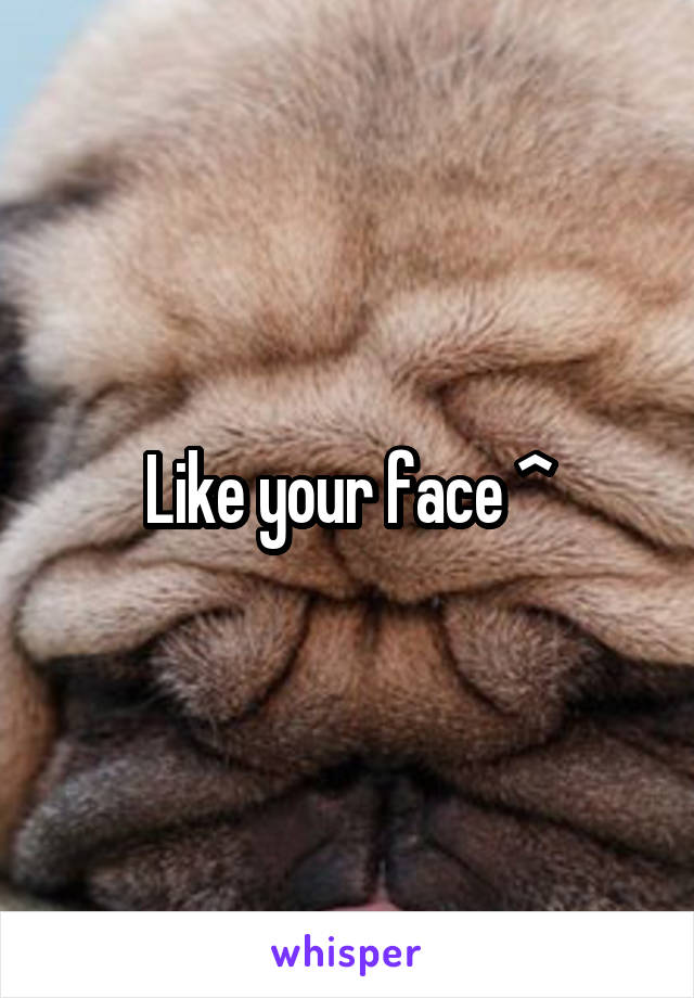 Like your face ^