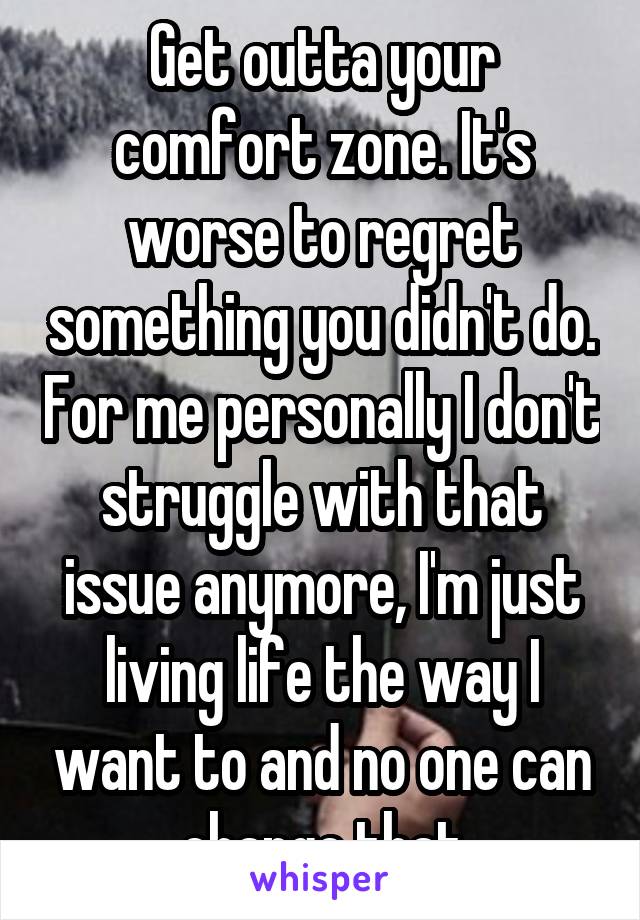 Get outta your comfort zone. It's worse to regret something you didn't do. For me personally I don't struggle with that issue anymore, I'm just living life the way I want to and no one can change that