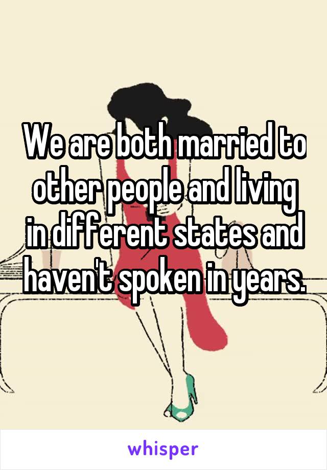 We are both married to other people and living in different states and haven't spoken in years. 
