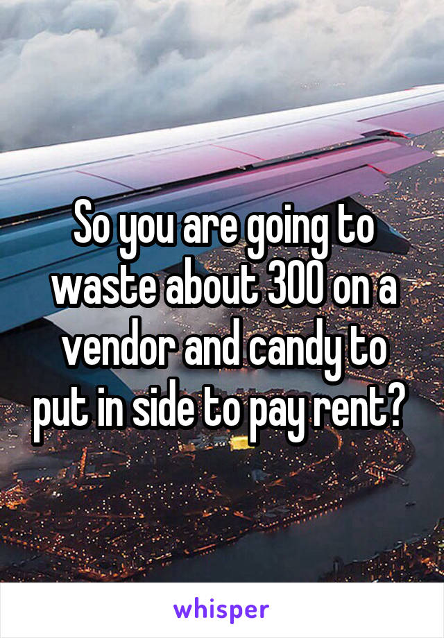 So you are going to waste about 300 on a vendor and candy to put in side to pay rent? 