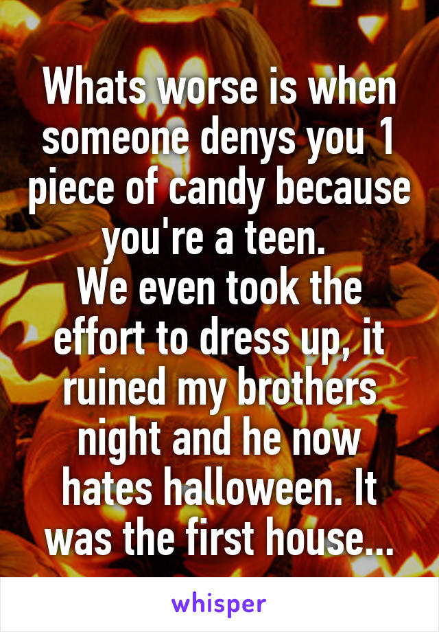 Whats worse is when someone denys you 1 piece of candy because you're a teen. 
We even took the effort to dress up, it ruined my brothers night and he now hates halloween. It was the first house...