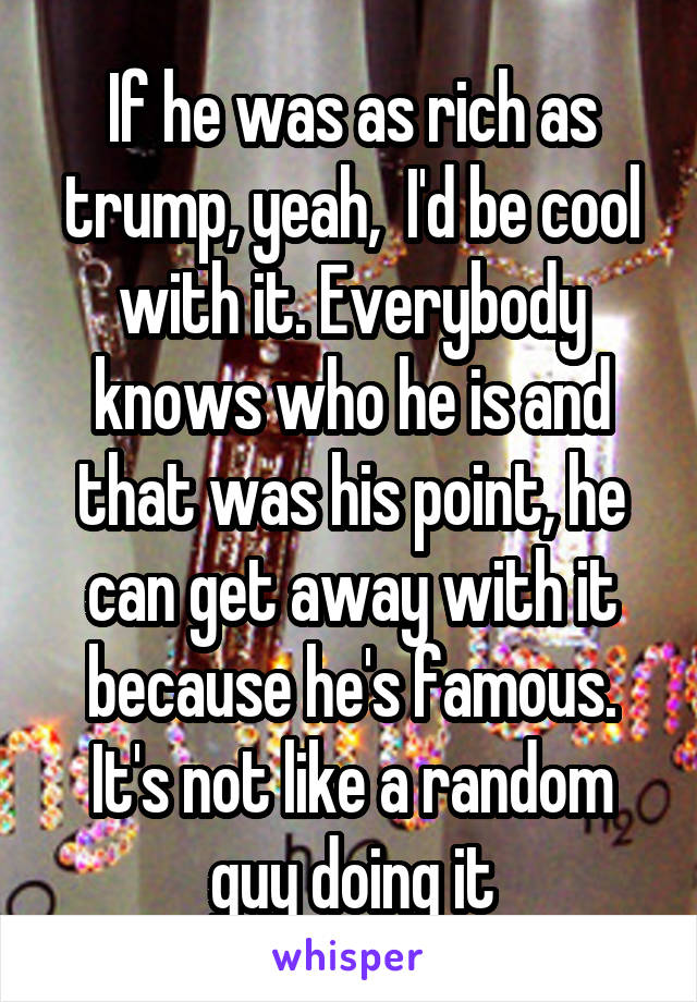 If he was as rich as trump, yeah,  I'd be cool with it. Everybody knows who he is and that was his point, he can get away with it because he's famous. It's not like a random guy doing it