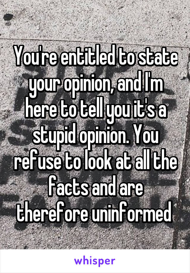 You're entitled to state your opinion, and I'm here to tell you it's a stupid opinion. You refuse to look at all the facts and are therefore uninformed 