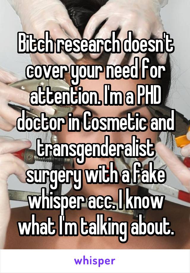 Bitch research doesn't cover your need for attention. I'm a PHD doctor in Cosmetic and transgenderalist surgery with a fake whisper acc. I know what I'm talking about.