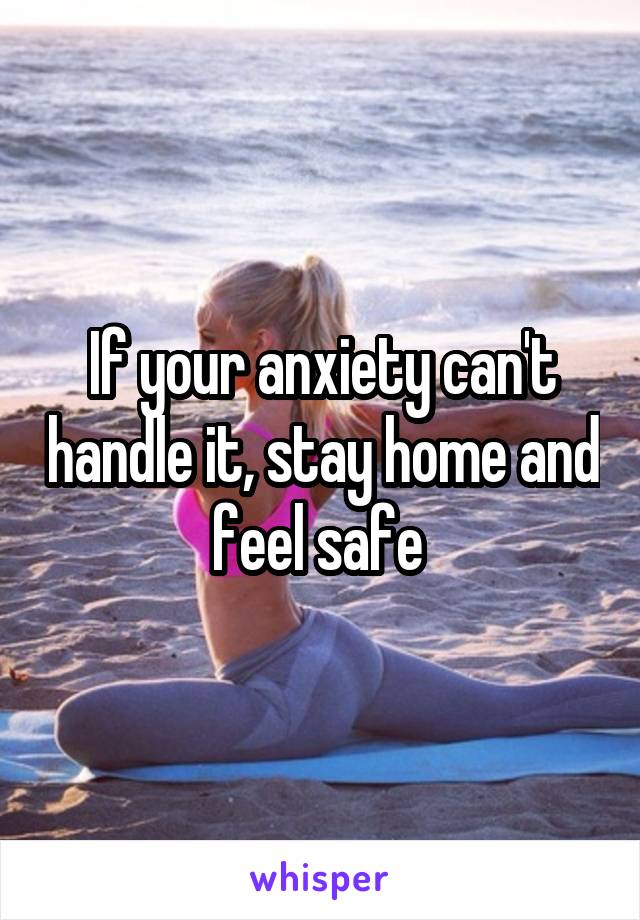 If your anxiety can't handle it, stay home and feel safe 