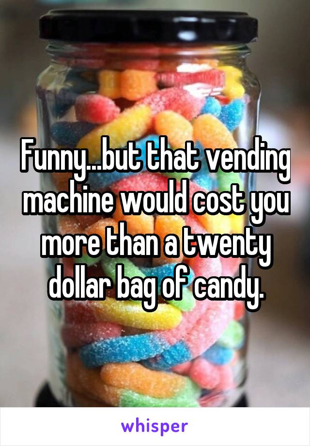 Funny...but that vending machine would cost you more than a twenty dollar bag of candy.