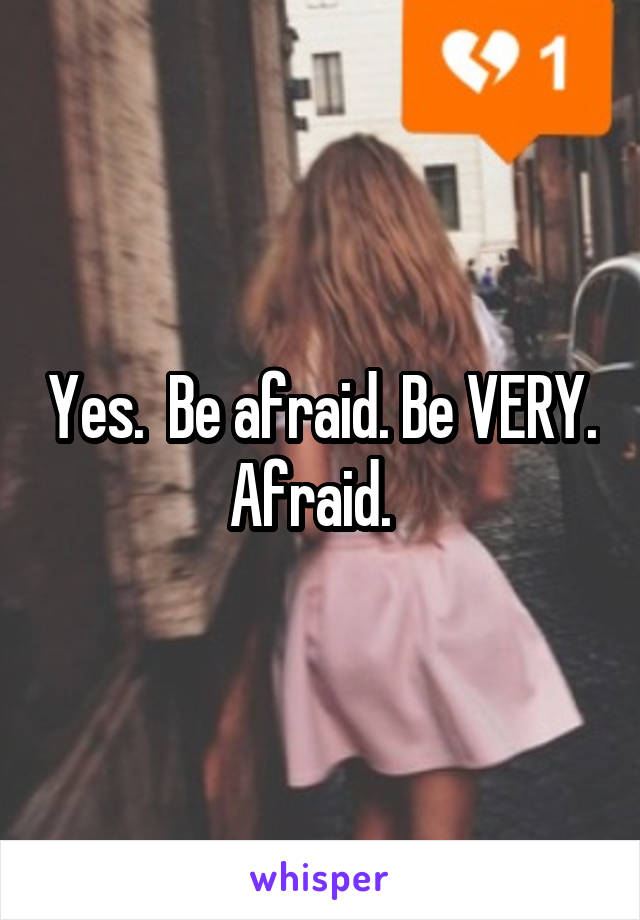 Yes.  Be afraid. Be VERY. Afraid.  