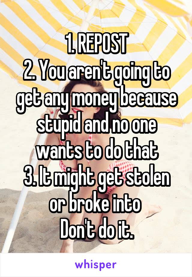 1. REPOST
2. You aren't going to get any money because stupid and no one wants to do that
3. It might get stolen or broke into 
Don't do it.