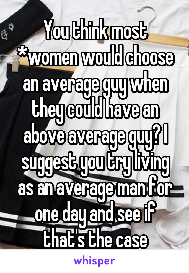 You think most *women would choose an average guy when they could have an above average guy? I suggest you try living as an average man for one day and see if that's the case