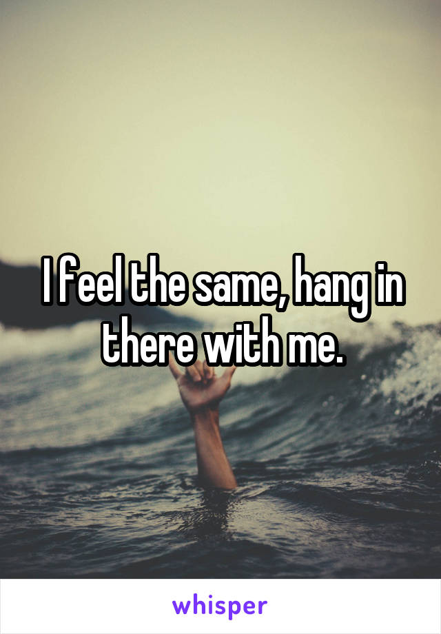 I feel the same, hang in there with me.