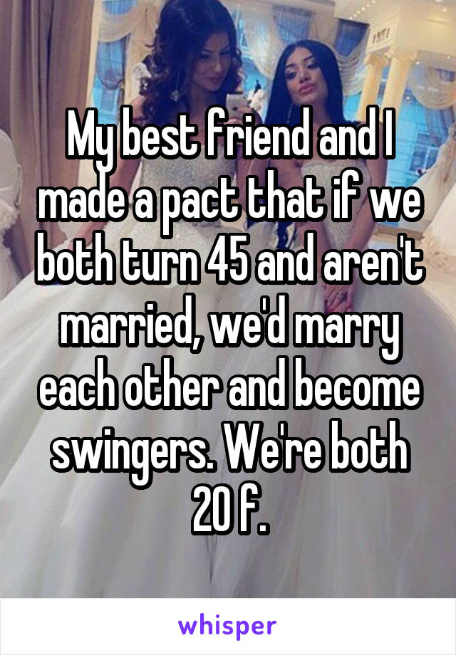 My best friend and I made a pact that if we both turn 45 and aren't married, we'd marry each other and become swingers. We're both 20 f.