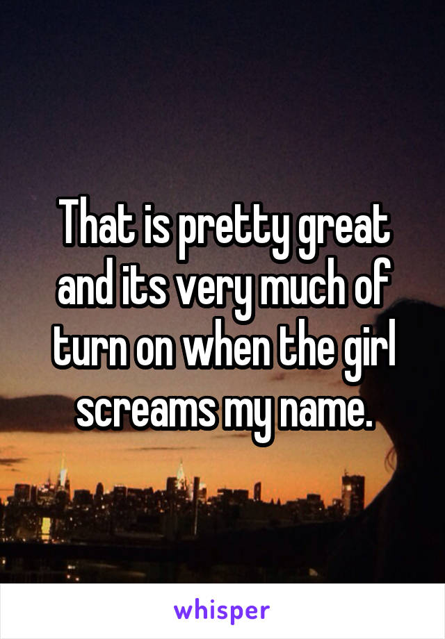 That is pretty great and its very much of turn on when the girl screams my name.