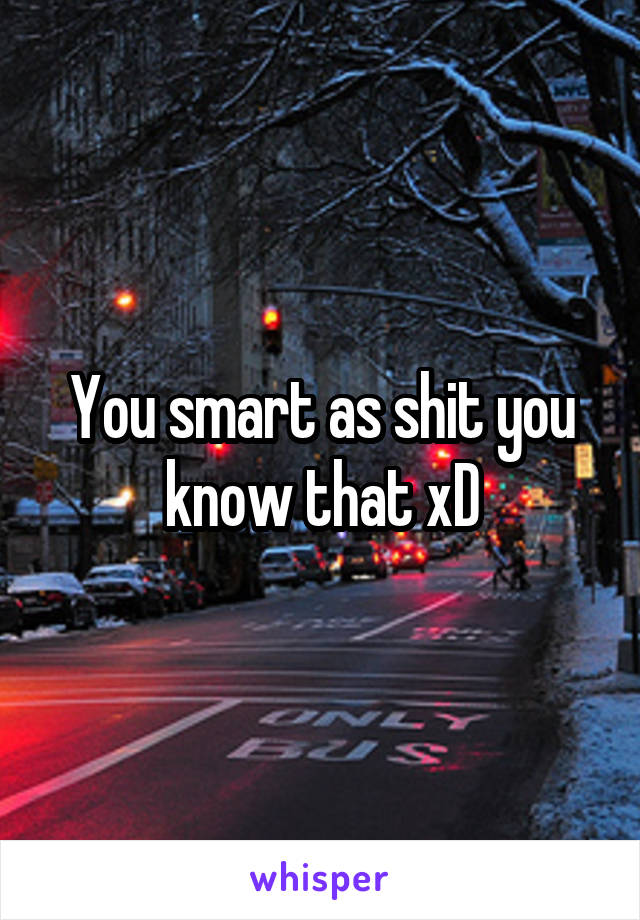 You smart as shit you know that xD