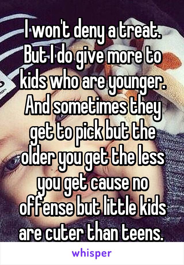 I won't deny a treat. But I do give more to kids who are younger. And sometimes they get to pick but the older you get the less you get cause no offense but little kids are cuter than teens. 