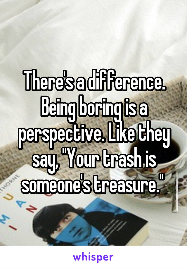 There's a difference. Being boring is a perspective. Like they say, "Your trash is someone's treasure." 