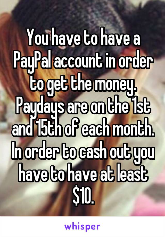 You have to have a PayPal account in order to get the money. Paydays are on the 1st and 15th of each month. In order to cash out you have to have at least $10.