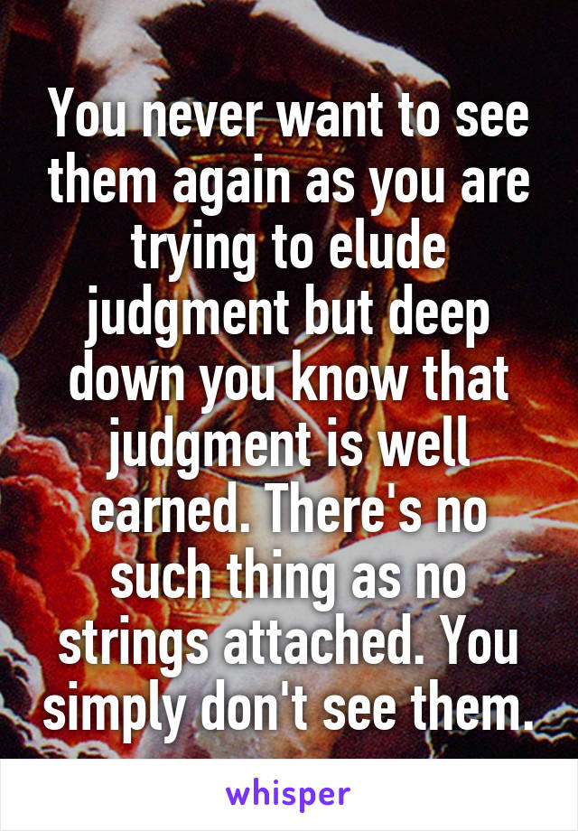 You never want to see them again as you are trying to elude judgment but deep down you know that judgment is well earned. There's no such thing as no strings attached. You simply don't see them.