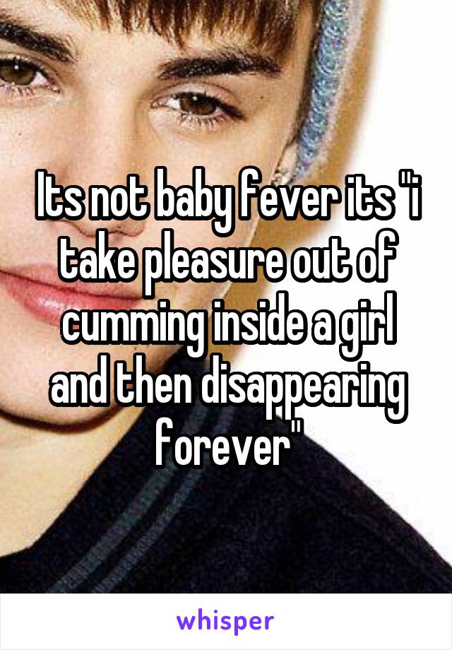 Its not baby fever its "i take pleasure out of cumming inside a girl and then disappearing forever"
