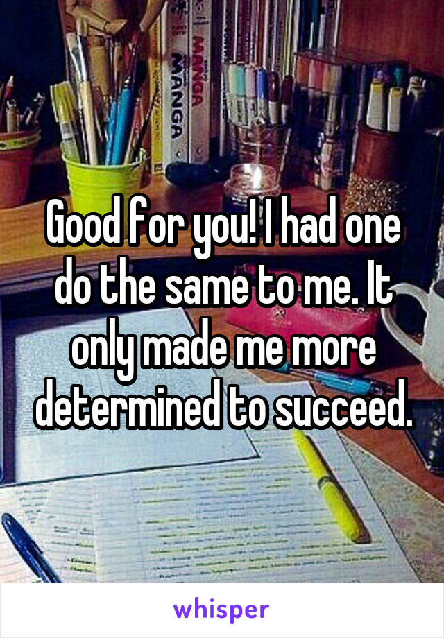 Good for you! I had one do the same to me. It only made me more determined to succeed.