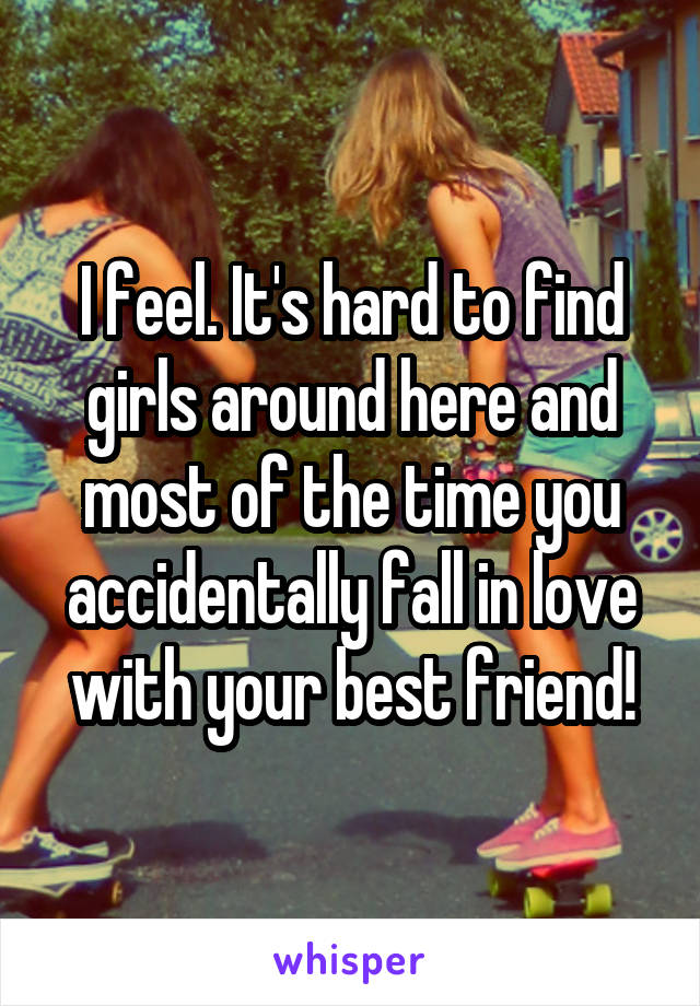 I feel. It's hard to find girls around here and most of the time you accidentally fall in love with your best friend!