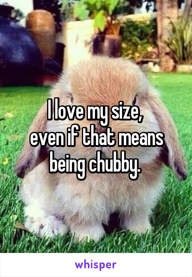 I love my size, 
even if that means being chubby. 
