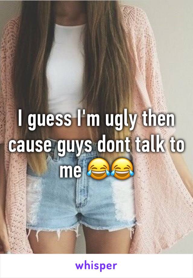 I guess I'm ugly then cause guys dont talk to me 😂😂