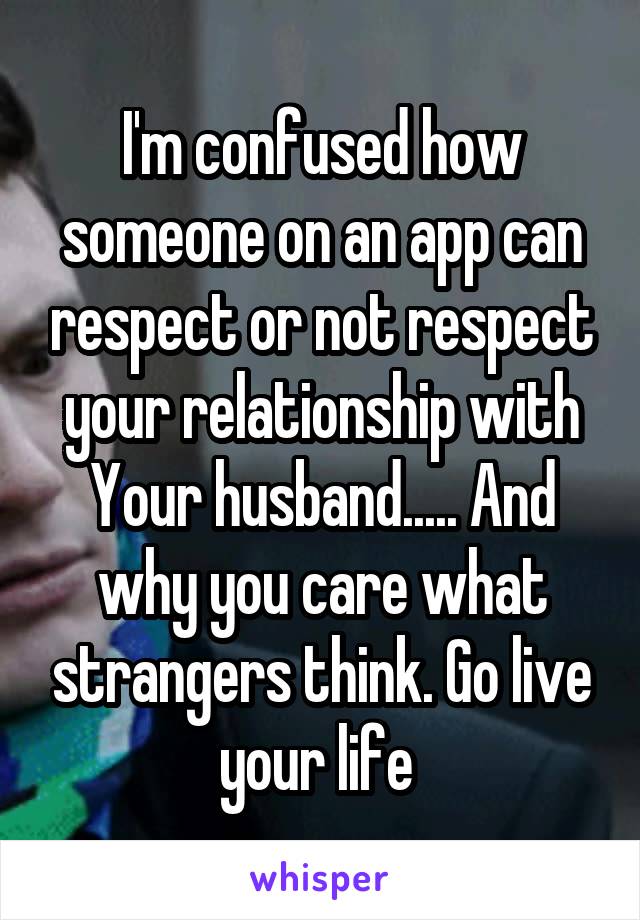 I'm confused how someone on an app can respect or not respect your relationship with Your husband..... And why you care what strangers think. Go live your life 