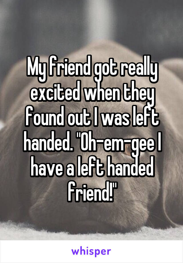 My friend got really excited when they found out I was left handed. "Oh-em-gee I have a left handed friend!"