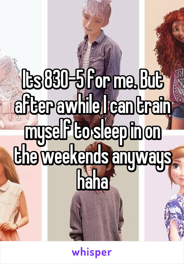 Its 830-5 for me. But after awhile I can train myself to sleep in on the weekends anyways haha